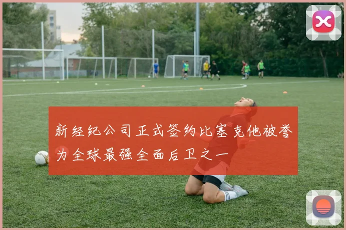 新经纪公司正式签约比塞克他被誉为全球最强全面后卫之一